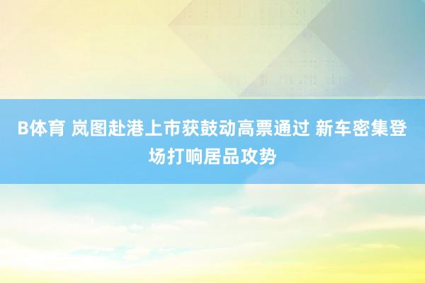 B体育 岚图赴港上市获鼓动高票通过 新车密集登场打响居品攻势