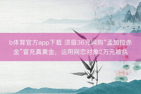 b体育官方app下载 须眉36元网购“孟加拉赤金”冒充真黄金，运用网恋对象2万元被执