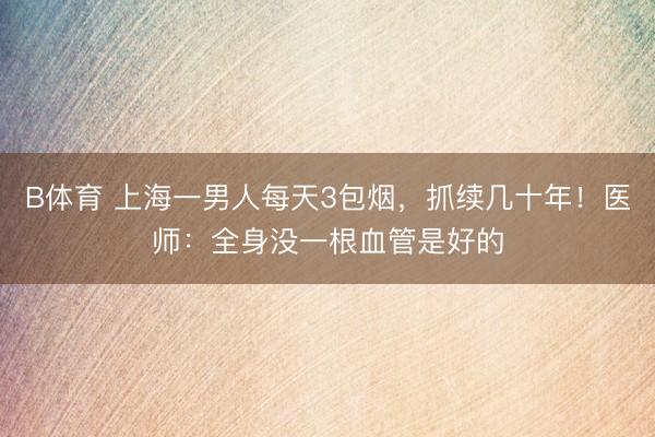 B体育 上海一男人每天3包烟，抓续几十年！医师：全身没一根血管是好的