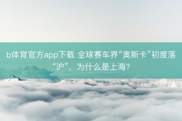 b体育官方app下载 全球赛车界“奥斯卡”初度落“沪”，为什么是上海？