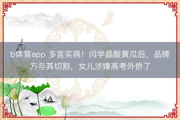 b体育app 多言买祸！闫学晶酸黄瓜后，品牌方与其切割，女儿涉嫌高考外侨了