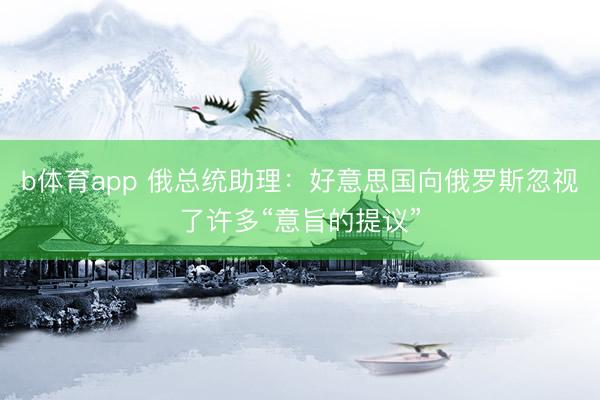 b体育app 俄总统助理：好意思国向俄罗斯忽视了许多“意旨的提议”