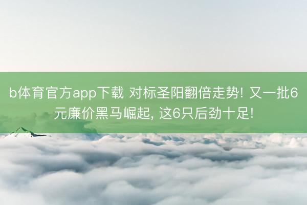 b体育官方app下载 对标圣阳翻倍走势! 又一批6元廉价黑马崛起, 这6只后劲十足!