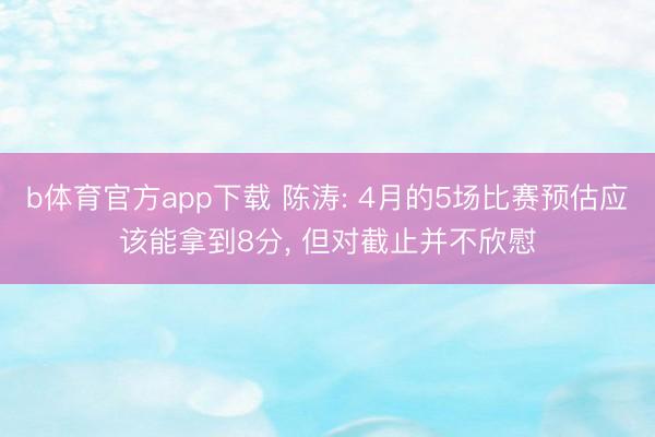 b体育官方app下载 陈涛: 4月的5场比赛预估应该能拿到8分, 但对截止并不欣慰