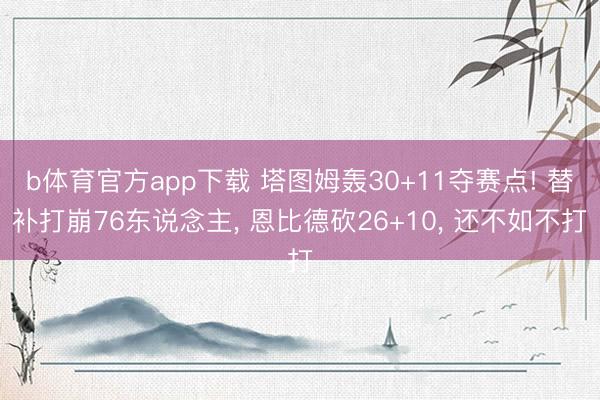 b体育官方app下载 塔图姆轰30+11夺赛点! 替补打崩76东说念主, 恩比德砍26+10, 还不如不打