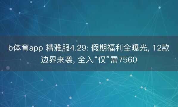 b体育app 精雅服4.29: 假期福利全曝光, 12款边界来袭, 全入“仅”需7560