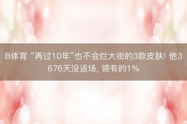B体育 “再过10年”也不会烂大街的3款皮肤! 他3676天没返场, 领有的1%