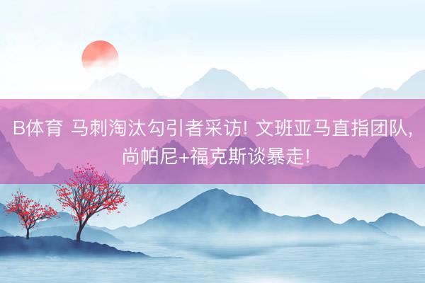 B体育 马刺淘汰勾引者采访! 文班亚马直指团队, 尚帕尼+福克斯谈暴走!